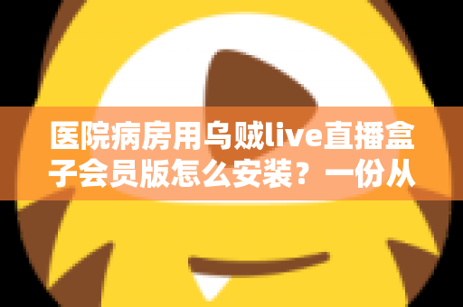 医院病房用乌贼live直播盒子会员版怎么安装?一份从零开始的完整安装与使用指南 医院病房用乌贼live直播盒子会员版怎么安装?一份从零开始的完整安装与使用指南