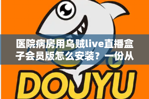 医院病房用乌贼live直播盒子会员版怎么安装？一份从零开始的完整安装与使用指南