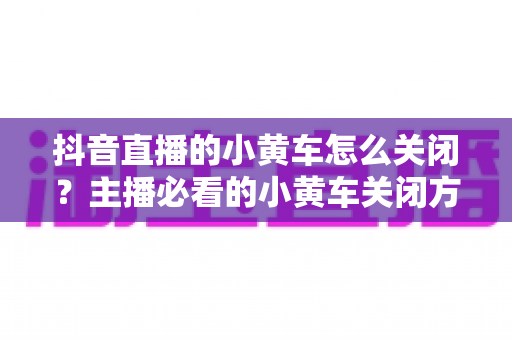 抖音直播的小黄车怎么关闭?主播必看的小黄车关闭方法与实用技巧全解析 抖音直播的小黄车怎么关闭?主播必看的小黄车关闭方法与实用技巧全解析