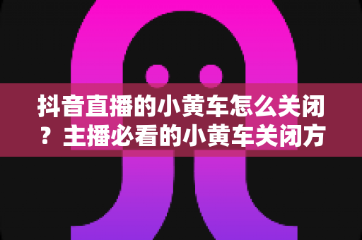 抖音直播的小黄车怎么关闭?主播必看的小黄车关闭方法与实用技巧全解析 抖音直播的小黄车怎么关闭?主播必看的小黄车关闭方法与实用技巧全解析