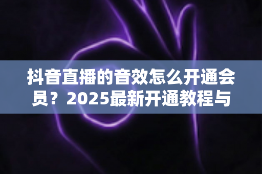 抖音直播的音效怎么开通会员?2025最新开通教程与音效使用全攻略 抖音直播的音效怎么开通会员?2025最新开通教程与音效使用全攻略
