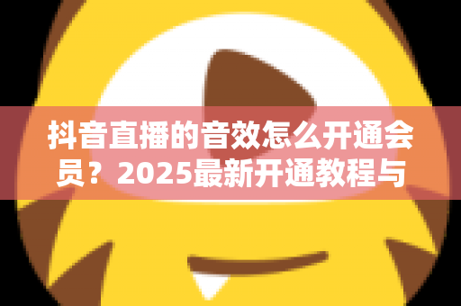 抖音直播的音效怎么开通会员?2025最新开通教程与音效使用全攻略 抖音直播的音效怎么开通会员?2025最新开通教程与音效使用全攻略