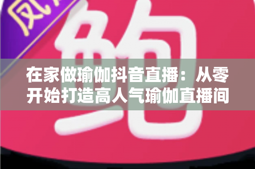 在家做瑜伽抖音直播:从零开始打造高人气瑜伽直播间的完整指南 在家做瑜伽抖音直播:从零开始打造高人气瑜伽直播间的完整指南