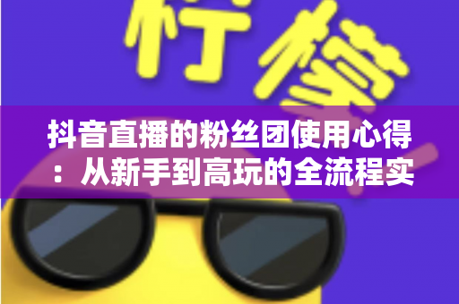 抖音直播的粉丝团使用心得:从新手到高玩的全流程实战指南与运营技巧 抖音直播的粉丝团使用心得:从新手到高玩的全流程实战指南与运营技巧