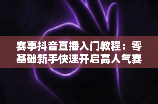 赛事抖音直播入门教程:零基础新手快速开启高人气赛事直播的完整攻略 赛事抖音直播入门教程:零基础新手快速开启高人气赛事直播的完整攻略