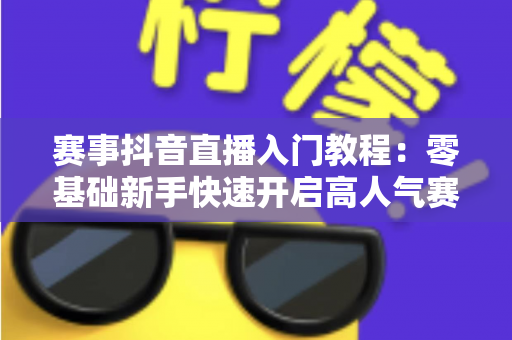 赛事抖音直播入门教程:零基础新手快速开启高人气赛事直播的完整攻略 赛事抖音直播入门教程:零基础新手快速开启高人气赛事直播的完整攻略