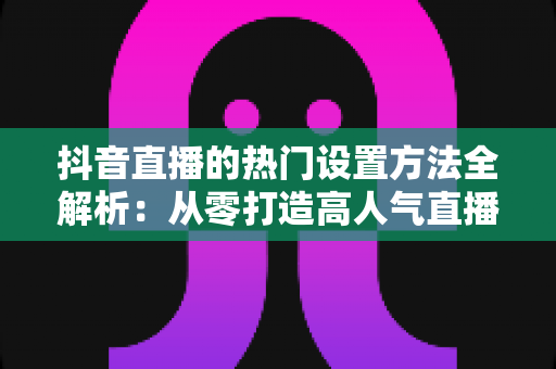 抖音直播的热门设置方法全解析:从零打造高人气直播间的实用指南 抖音直播的热门设置方法全解析:从零打造高人气直播间的实用指南