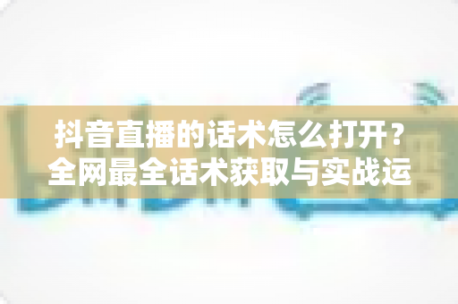 抖音直播的话术怎么打开?全网最全话术获取与实战运用指南 抖音直播的话术怎么打开?全网最全话术获取与实战运用指南