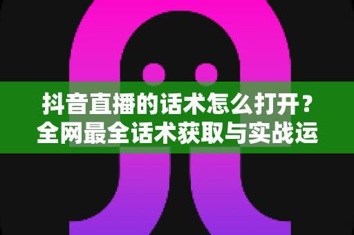 抖音直播的话术怎么打开?全网最全话术获取与实战运用指南 抖音直播的话术怎么打开?全网最全话术获取与实战运用指南