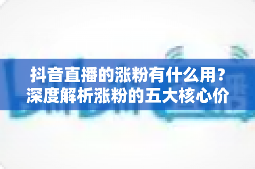 抖音直播的涨粉有什么用?深度解析涨粉的五大核心价值与变现之道 抖音直播的涨粉有什么用?深度解析涨粉的五大核心价值与变现之道