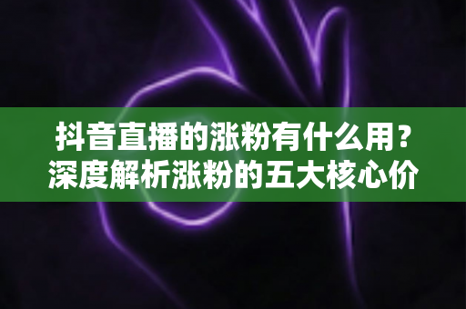 抖音直播的涨粉有什么用？深度解析涨粉的五大核心价值与变现之道
