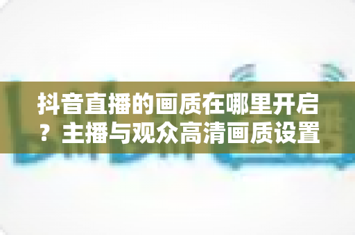 抖音直播的画质在哪里开启？主播与观众高清画质设置全攻略