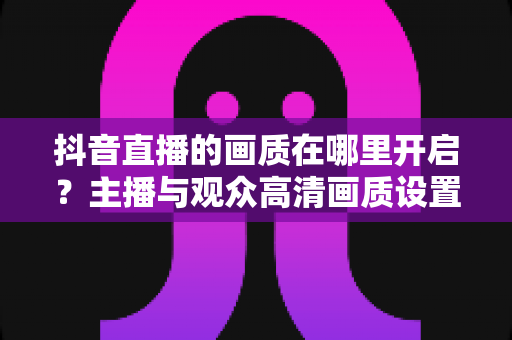 抖音直播的画质在哪里开启？主播与观众高清画质设置全攻略