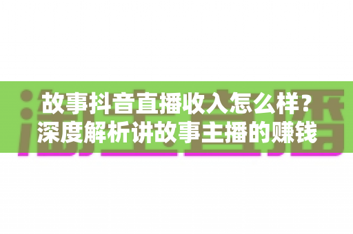 故事抖音直播收入怎么样?深度解析讲故事主播的赚钱方式与真实收益水平 故事抖音直播收入怎么样?深度解析讲故事主播的赚钱方式与真实收益水平