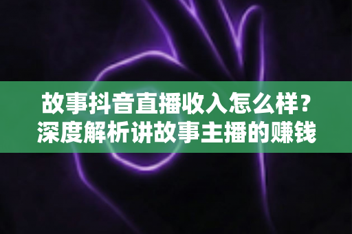 故事抖音直播收入怎么样?深度解析讲故事主播的赚钱方式与真实收益水平 故事抖音直播收入怎么样?深度解析讲故事主播的赚钱方式与真实收益水平