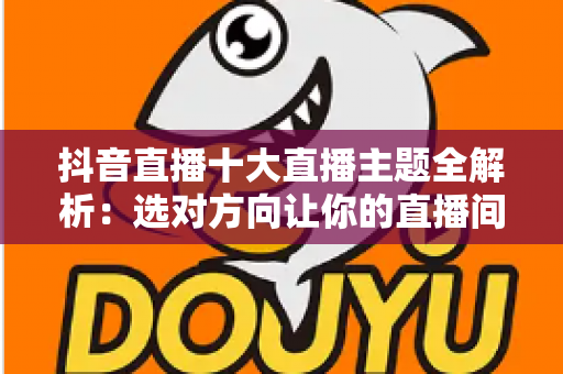 抖音直播十大直播主题全解析：选对方向让你的直播间人气暴涨