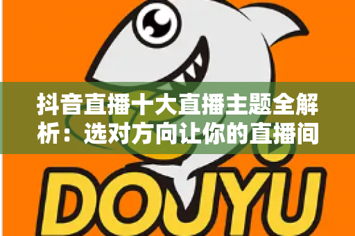 抖音直播十大直播主题全解析：选对方向让你的直播间人气暴涨