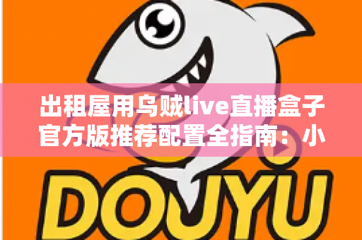 出租屋用乌贼live直播盒子官方版推荐配置全指南：小空间也能畅享高清直播