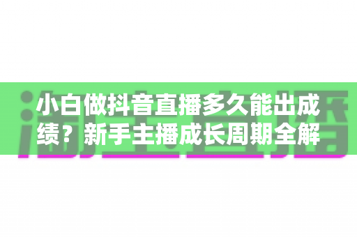 小白做抖音直播多久能出成绩?新手主播成长周期全解析与快速起号实用指南 小白做抖音直播多久能出成绩?新手主播成长周期全解析与快速起号实用指南