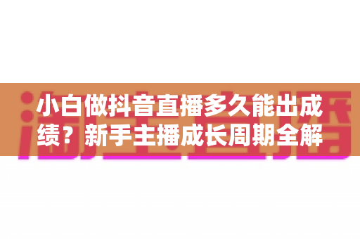 小白做抖音直播多久能出成绩?新手主播成长周期全解析与快速起号实用指南 小白做抖音直播多久能出成绩?新手主播成长周期全解析与快速起号实用指南