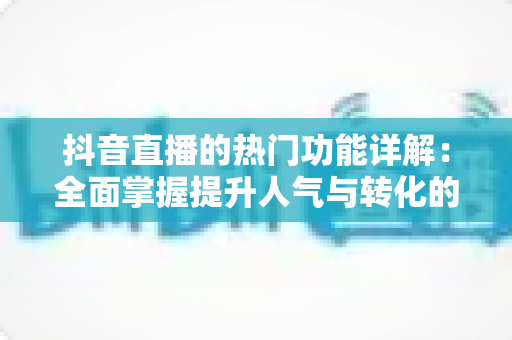 抖音直播的热门功能详解：全面掌握提升人气与转化的核心直播玩法指南
