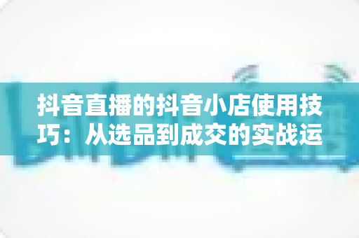 抖音直播的抖音小店使用技巧:从选品到成交的实战运营全攻略 抖音直播的抖音小店使用技巧:从选品到成交的实战运营全攻略