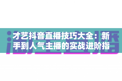 才艺抖音直播技巧大全:新手到人气主播的实战进阶指南 才艺抖音直播技巧大全:新手到人气主播的实战进阶指南