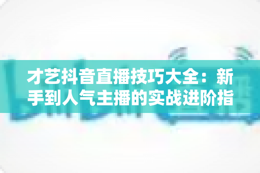 才艺抖音直播技巧大全:新手到人气主播的实战进阶指南 才艺抖音直播技巧大全:新手到人气主播的实战进阶指南