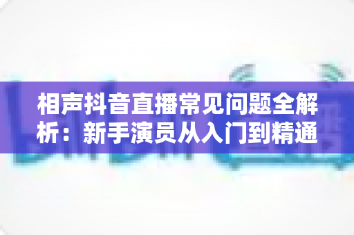 相声抖音直播常见问题全解析：新手演员从入门到精通的实用避坑指南