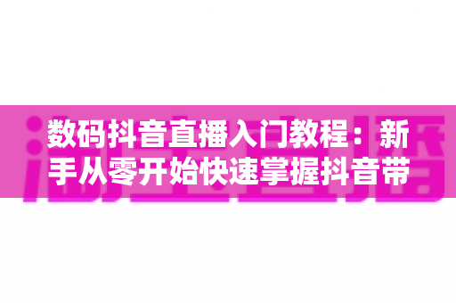 数码抖音直播入门教程:新手从零开始快速掌握抖音带货直播全攻略 数码抖音直播入门教程:新手从零开始快速掌握抖音带货直播全攻略