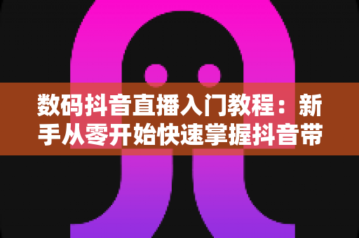 数码抖音直播入门教程:新手从零开始快速掌握抖音带货直播全攻略 数码抖音直播入门教程:新手从零开始快速掌握抖音带货直播全攻略