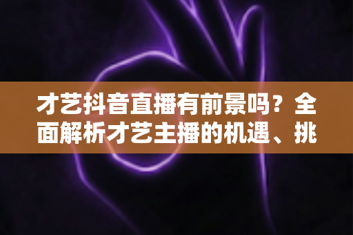 才艺抖音直播有前景吗?全面解析才艺主播的机遇、挑战与未来发展 才艺抖音直播有前景吗?全面解析才艺主播的机遇、挑战与未来发展