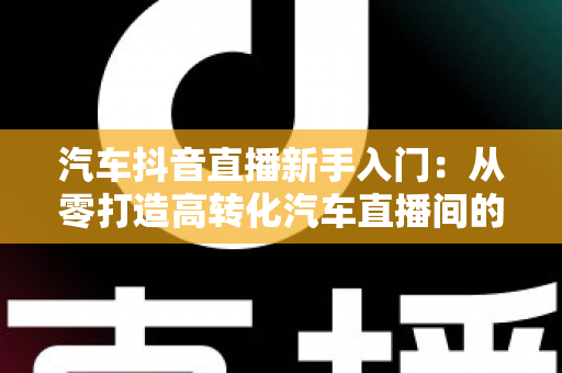 汽车抖音直播新手入门:从零打造高转化汽车直播间的实战指南 汽车抖音直播新手入门:从零打造高转化汽车直播间的实战指南