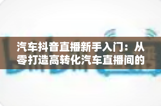 汽车抖音直播新手入门:从零打造高转化汽车直播间的实战指南 汽车抖音直播新手入门:从零打造高转化汽车直播间的实战指南