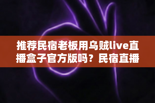 推荐民宿老板用乌贼live直播盒子官方版吗？民宿直播获客深度解析