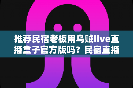 推荐民宿老板用乌贼live直播盒子官方版吗？民宿直播获客深度解析