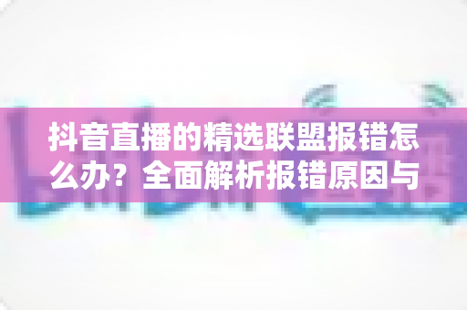 抖音直播的精选联盟报错怎么办?全面解析报错原因与高效解决方案 抖音直播的精选联盟报错怎么办?全面解析报错原因与高效解决方案