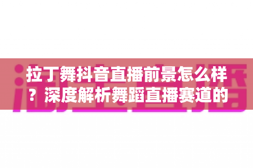 拉丁舞抖音直播前景怎么样?深度解析舞蹈直播赛道的发展潜力与变现路径 拉丁舞抖音直播前景怎么样?深度解析舞蹈直播赛道的发展潜力与变现路径