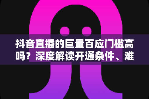 抖音直播的巨量百应门槛高吗？深度解读开通条件、难点与快速达标全攻略