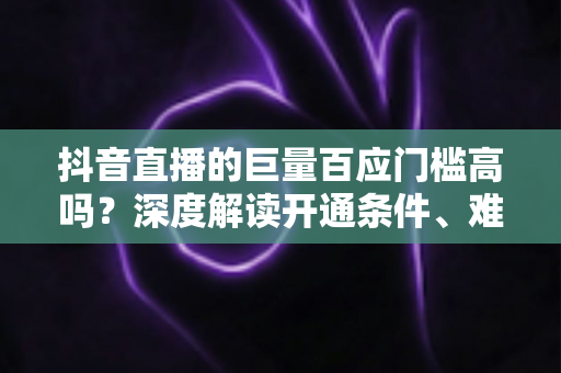 抖音直播的巨量百应门槛高吗？深度解读开通条件、难点与快速达标全攻略