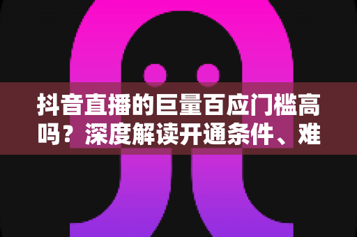 抖音直播的巨量百应门槛高吗？深度解读开通条件、难点与快速达标全攻略