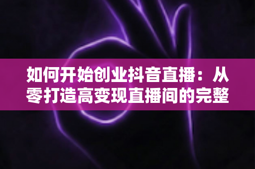 如何开始创业抖音直播:从零打造高变现直播间的完整实战指南 如何开始创业抖音直播:从零打造高变现直播间的完整实战指南