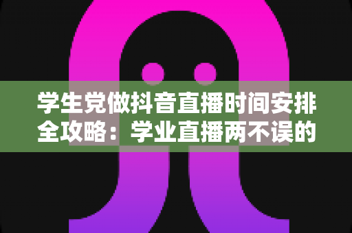 学生党做抖音直播时间安排全攻略：学业直播两不误的科学规划指南