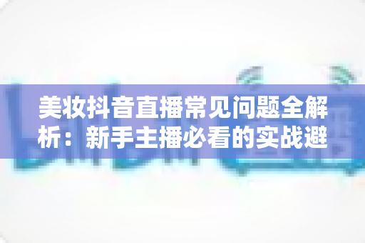 美妆抖音直播常见问题全解析:新手主播必看的实战避坑与涨粉转化指南 美妆抖音直播常见问题全解析:新手主播必看的实战避坑与涨粉转化指南