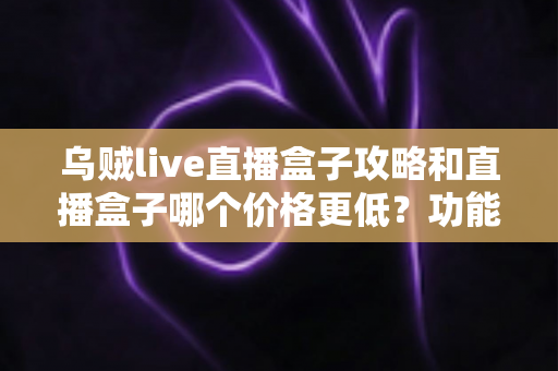 乌贼live直播盒子攻略和直播盒子哪个价格更低？功能、用法与省钱技巧一站式全解析