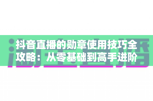 抖音直播的勋章使用技巧全攻略：从零基础到高手进阶，轻松玩转直播间互动利器
