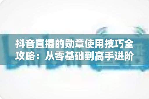 抖音直播的勋章使用技巧全攻略：从零基础到高手进阶，轻松玩转直播间互动利器