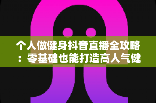 个人做健身抖音直播全攻略:零基础也能打造高人气健身账号,实现流量与收益双增长 个人做健身抖音直播全攻略:零基础也能打造高人气健身账号,实现流量与收益双增长