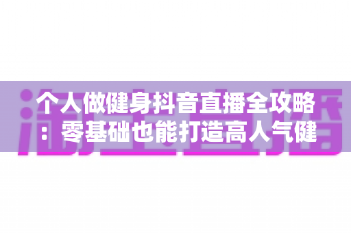 个人做健身抖音直播全攻略:零基础也能打造高人气健身账号,实现流量与收益双增长 个人做健身抖音直播全攻略:零基础也能打造高人气健身账号,实现流量与收益双增长