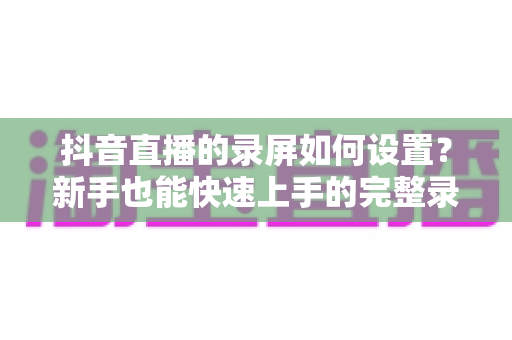 抖音直播的录屏如何设置？新手也能快速上手的完整录屏教程与避坑指南